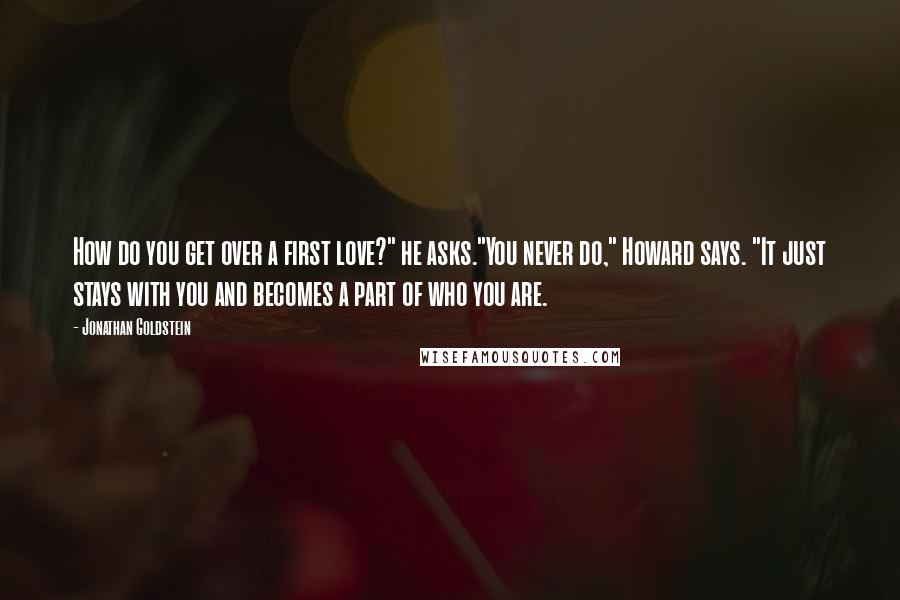 Jonathan Goldstein Quotes: How do you get over a first love?" he asks."You never do," Howard says. "It just stays with you and becomes a part of who you are.