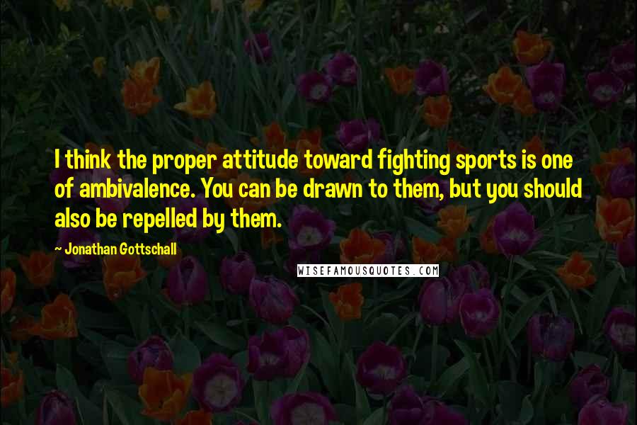 Jonathan Gottschall Quotes: I think the proper attitude toward fighting sports is one of ambivalence. You can be drawn to them, but you should also be repelled by them.