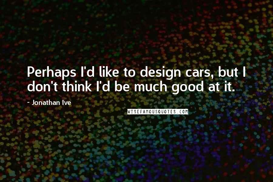 Jonathan Ive Quotes: Perhaps I'd like to design cars, but I don't think I'd be much good at it.