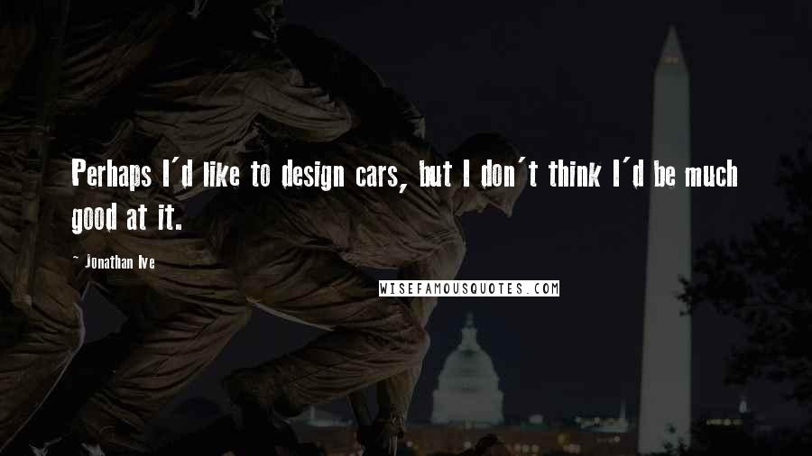 Jonathan Ive Quotes: Perhaps I'd like to design cars, but I don't think I'd be much good at it.