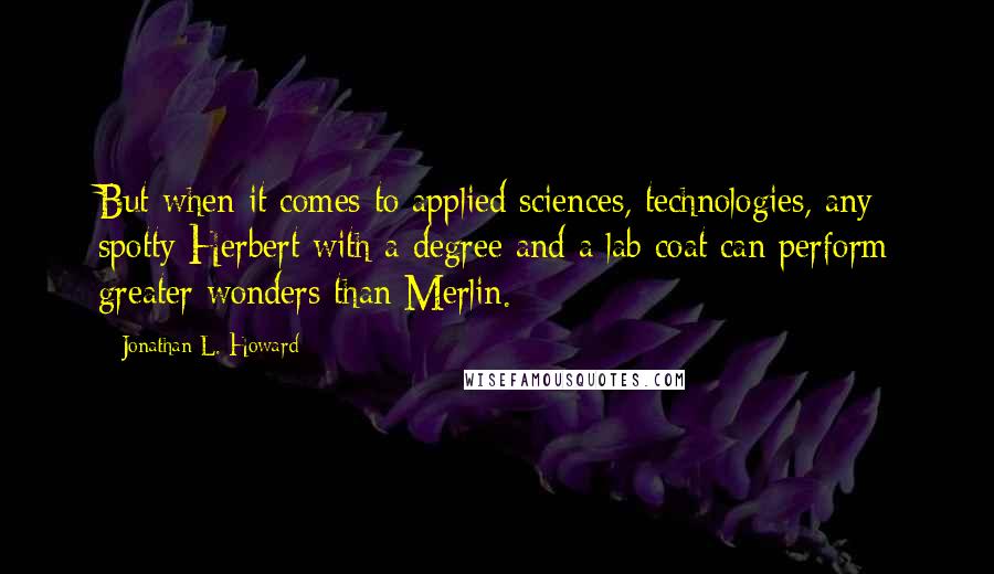 Jonathan L. Howard Quotes: But when it comes to applied sciences, technologies, any spotty Herbert with a degree and a lab coat can perform greater wonders than Merlin.