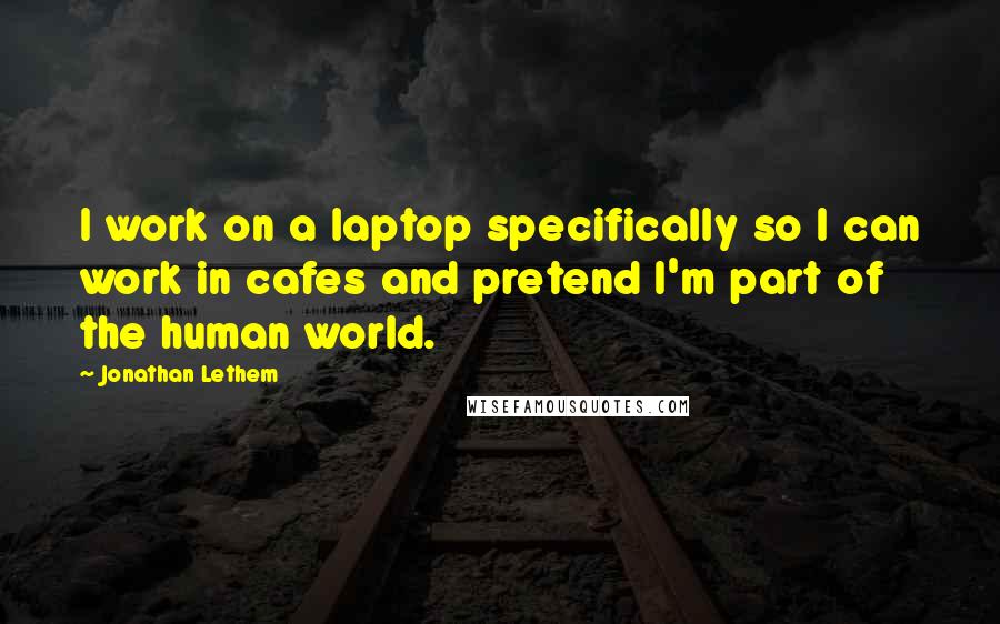 Jonathan Lethem Quotes: I work on a laptop specifically so I can work in cafes and pretend I'm part of the human world.