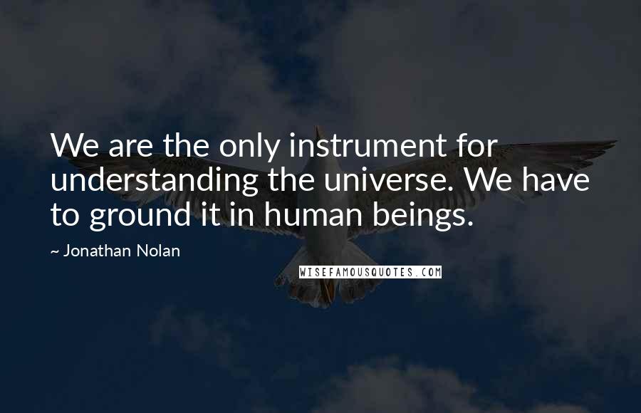 Jonathan Nolan Quotes: We are the only instrument for understanding the universe. We have to ground it in human beings.