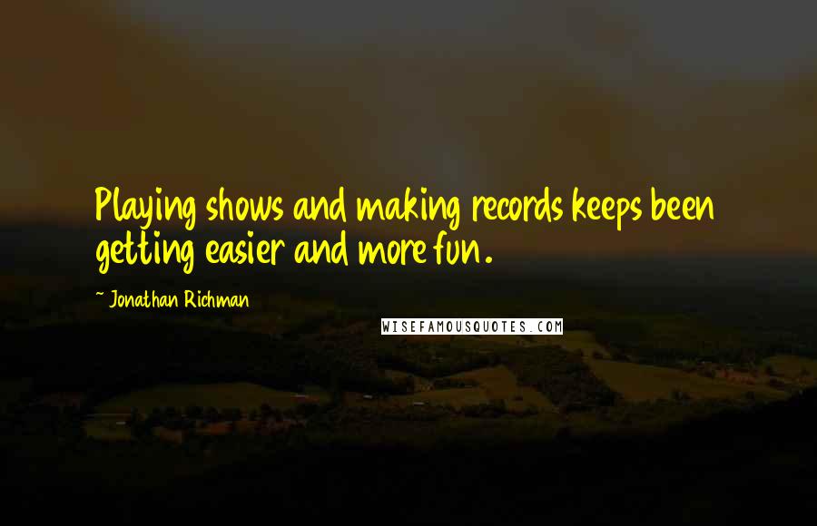 Jonathan Richman Quotes: Playing shows and making records keeps been getting easier and more fun.