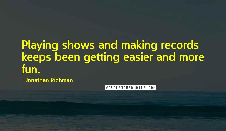 Jonathan Richman Quotes: Playing shows and making records keeps been getting easier and more fun.