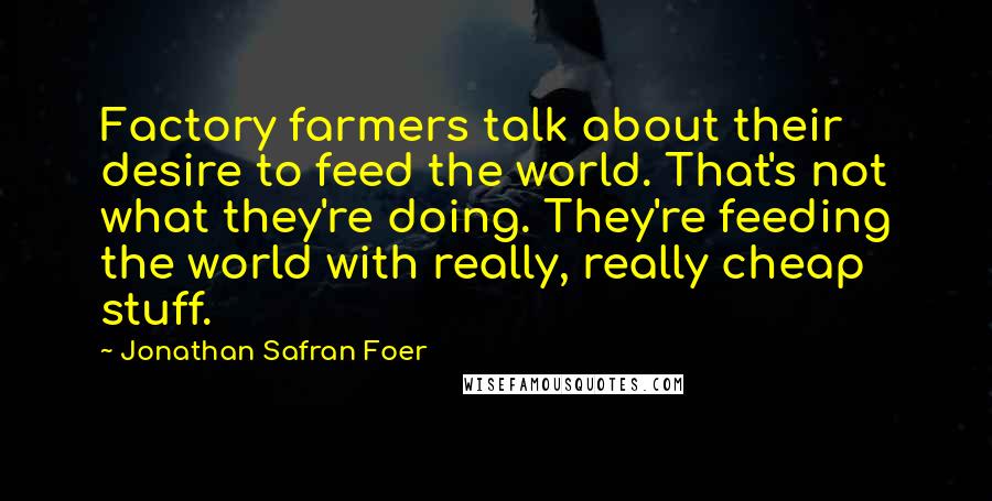 Jonathan Safran Foer Quotes: Factory farmers talk about their desire to feed the world. That's not what they're doing. They're feeding the world with really, really cheap stuff.