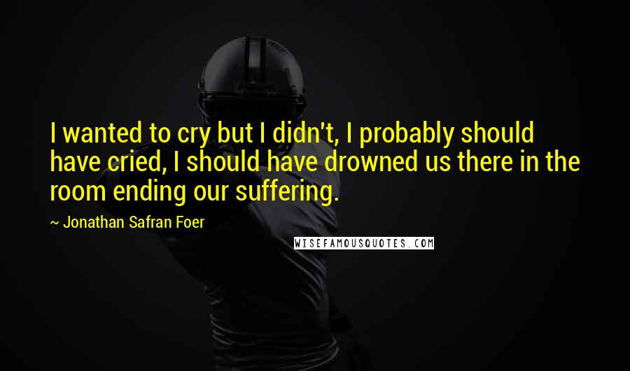 Jonathan Safran Foer Quotes: I wanted to cry but I didn't, I probably should have cried, I should have drowned us there in the room ending our suffering.