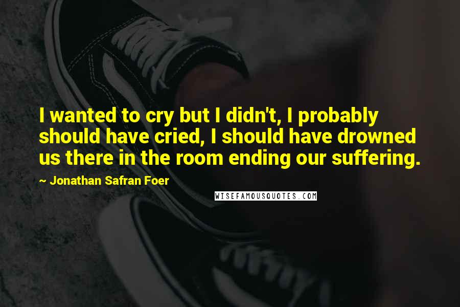 Jonathan Safran Foer Quotes: I wanted to cry but I didn't, I probably should have cried, I should have drowned us there in the room ending our suffering.