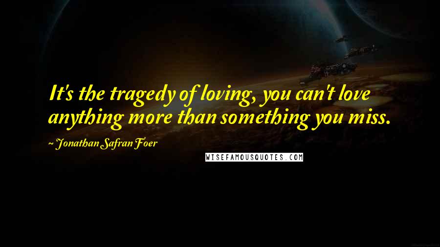 Jonathan Safran Foer Quotes: It's the tragedy of loving, you can't love anything more than something you miss.