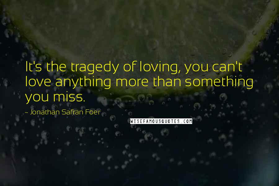 Jonathan Safran Foer Quotes: It's the tragedy of loving, you can't love anything more than something you miss.