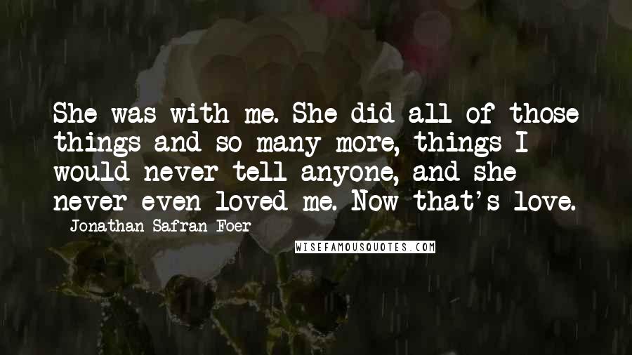 Jonathan Safran Foer Quotes: She was with me. She did all of those things and so many more, things I would never tell anyone, and she never even loved me. Now that's love.