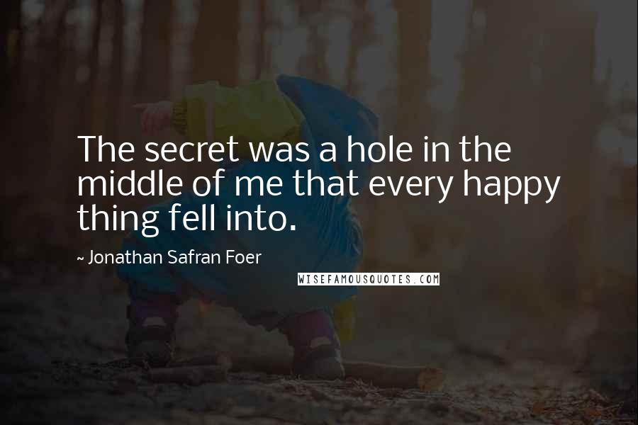 Jonathan Safran Foer Quotes: The secret was a hole in the middle of me that every happy thing fell into.