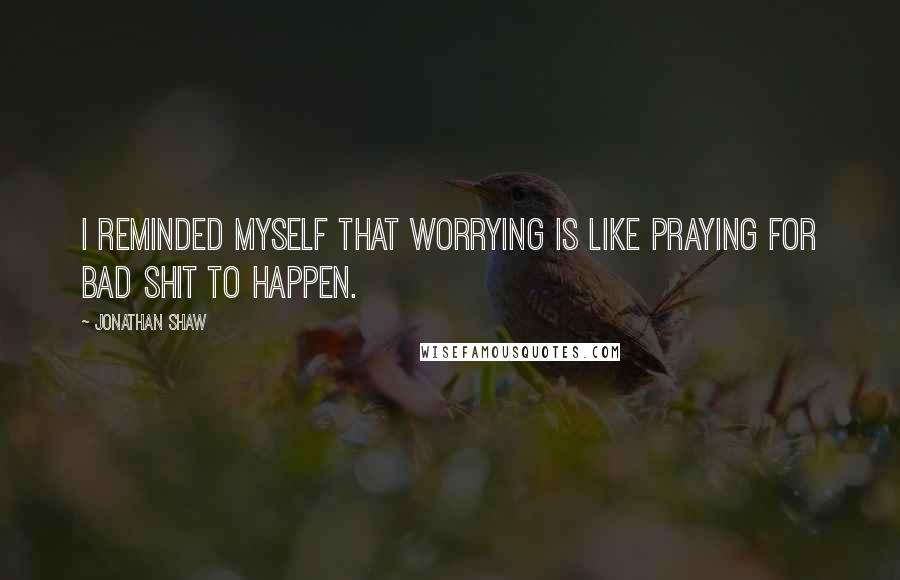 Jonathan Shaw Quotes: I reminded myself that worrying is like praying for bad shit to happen.