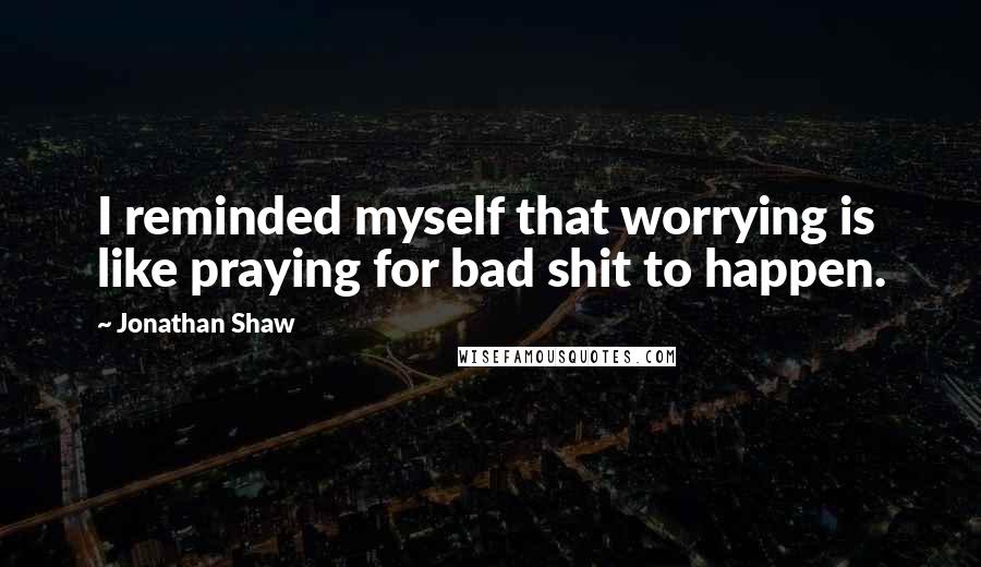 Jonathan Shaw Quotes: I reminded myself that worrying is like praying for bad shit to happen.