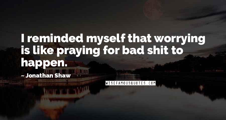 Jonathan Shaw Quotes: I reminded myself that worrying is like praying for bad shit to happen.