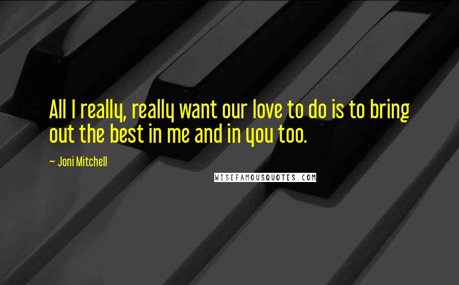 Joni Mitchell Quotes: All I really, really want our love to do is to bring out the best in me and in you too.