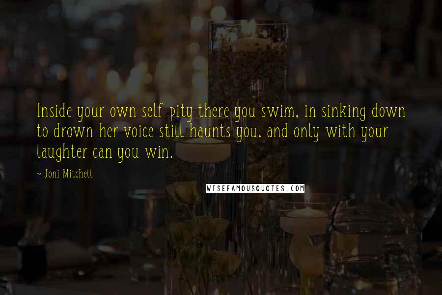 Joni Mitchell Quotes: Inside your own self pity there you swim, in sinking down to drown her voice still haunts you, and only with your laughter can you win.