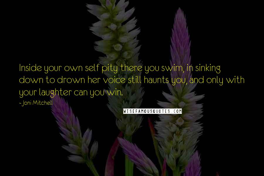 Joni Mitchell Quotes: Inside your own self pity there you swim, in sinking down to drown her voice still haunts you, and only with your laughter can you win.