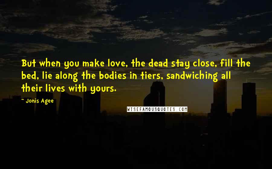 Jonis Agee Quotes: But when you make love, the dead stay close, fill the bed, lie along the bodies in tiers, sandwiching all their lives with yours.