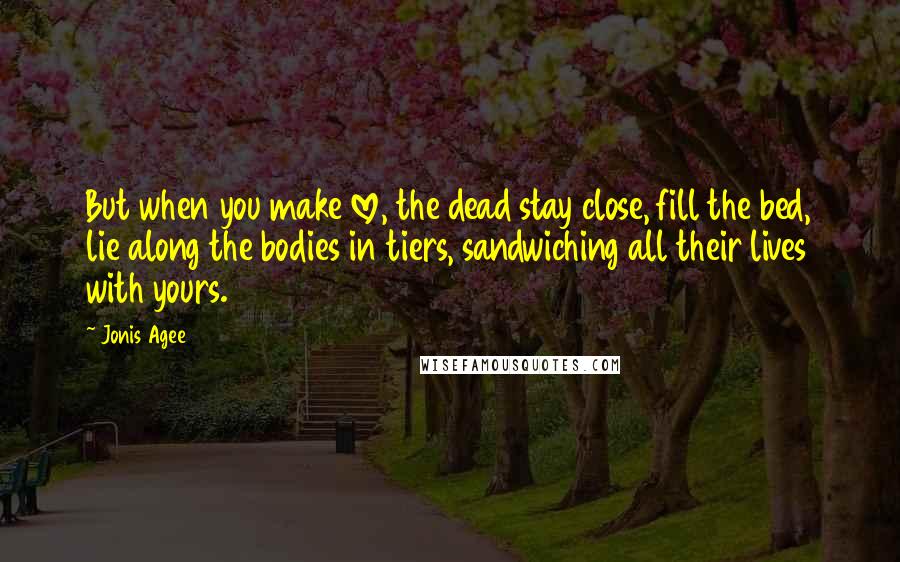 Jonis Agee Quotes: But when you make love, the dead stay close, fill the bed, lie along the bodies in tiers, sandwiching all their lives with yours.