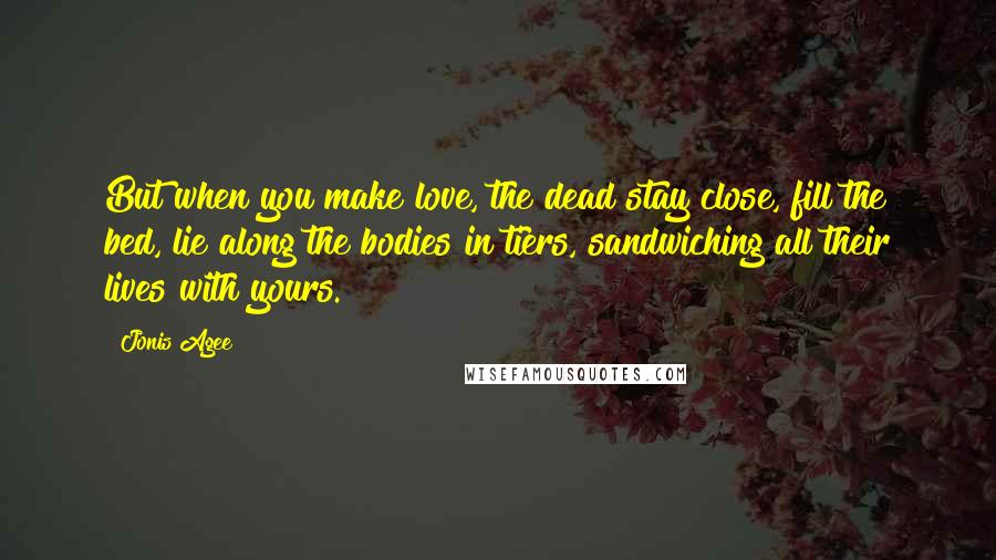 Jonis Agee Quotes: But when you make love, the dead stay close, fill the bed, lie along the bodies in tiers, sandwiching all their lives with yours.