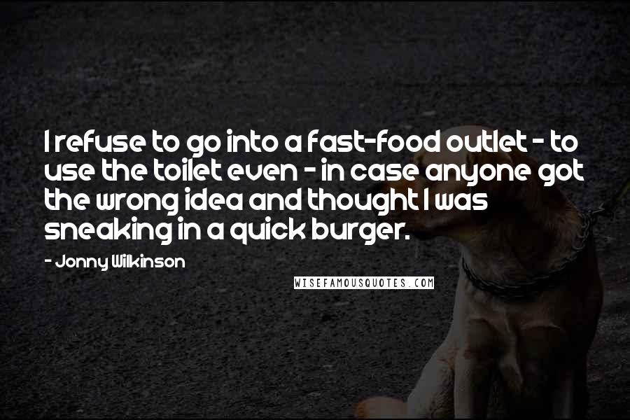 Jonny Wilkinson Quotes: I refuse to go into a fast-food outlet - to use the toilet even - in case anyone got the wrong idea and thought I was sneaking in a quick burger.