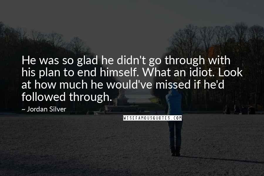 Jordan Silver Quotes: He was so glad he didn't go through with his plan to end himself. What an idiot. Look at how much he would've missed if he'd followed through.