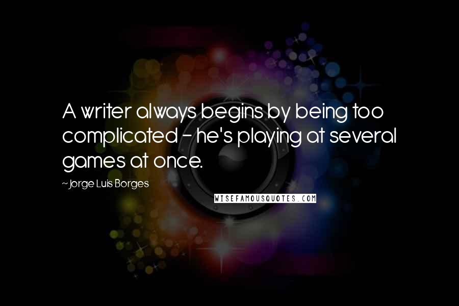 Jorge Luis Borges Quotes: A writer always begins by being too complicated - he's playing at several games at once.