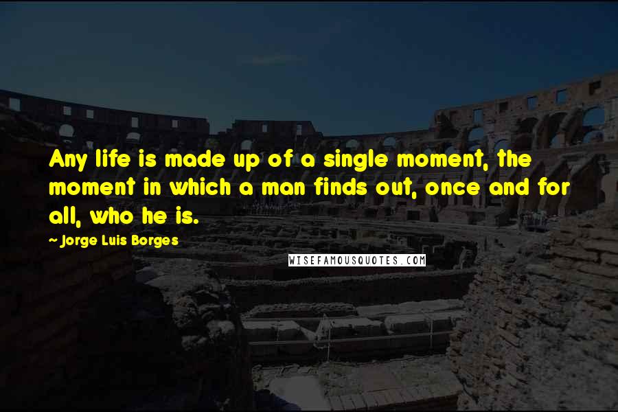 Jorge Luis Borges Quotes: Any life is made up of a single moment, the moment in which a man finds out, once and for all, who he is.