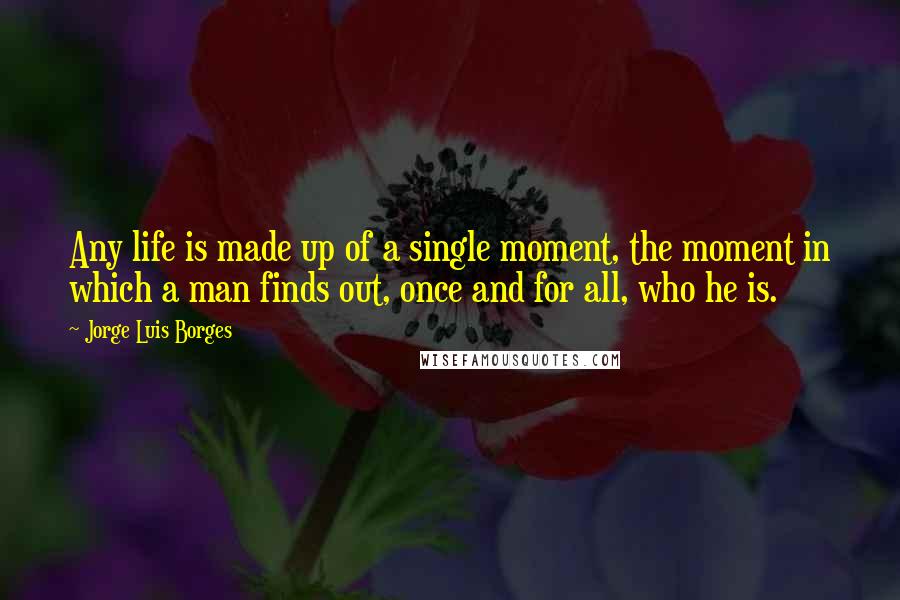 Jorge Luis Borges Quotes: Any life is made up of a single moment, the moment in which a man finds out, once and for all, who he is.