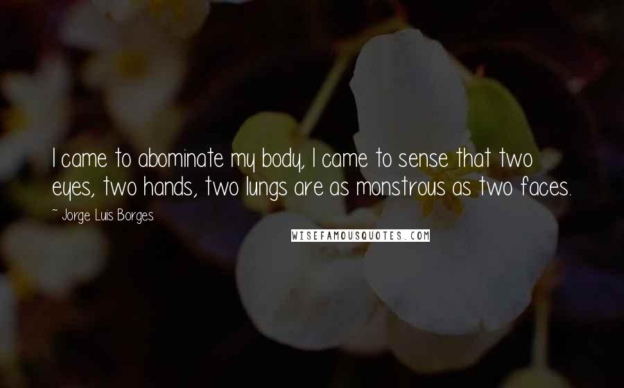 Jorge Luis Borges Quotes: I came to abominate my body, I came to sense that two eyes, two hands, two lungs are as monstrous as two faces.