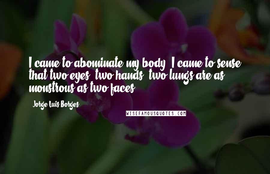 Jorge Luis Borges Quotes: I came to abominate my body, I came to sense that two eyes, two hands, two lungs are as monstrous as two faces.