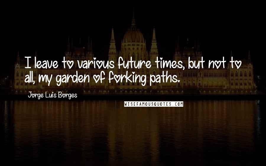 Jorge Luis Borges Quotes: I leave to various future times, but not to all, my garden of forking paths.