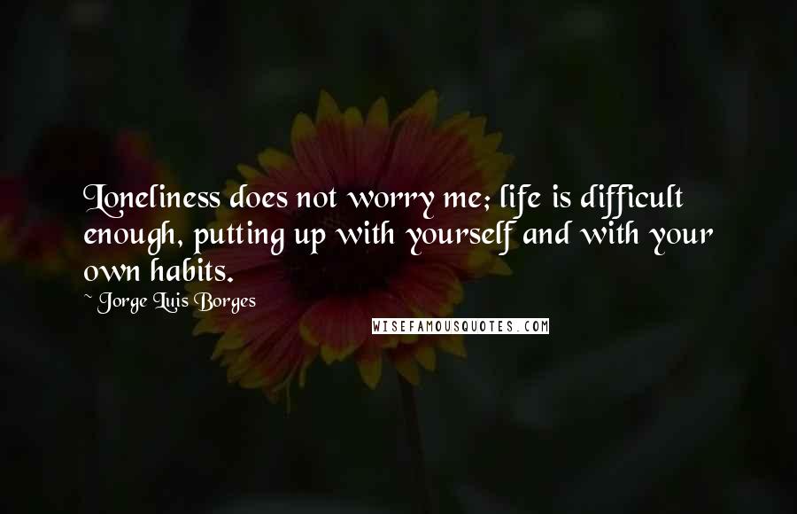 Jorge Luis Borges Quotes: Loneliness does not worry me; life is difficult enough, putting up with yourself and with your own habits.