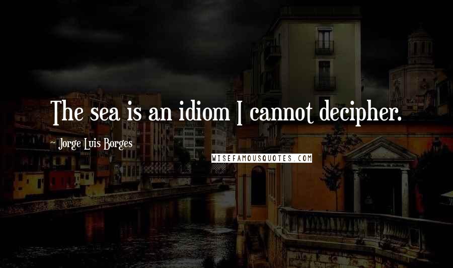 Jorge Luis Borges Quotes: The sea is an idiom I cannot decipher.