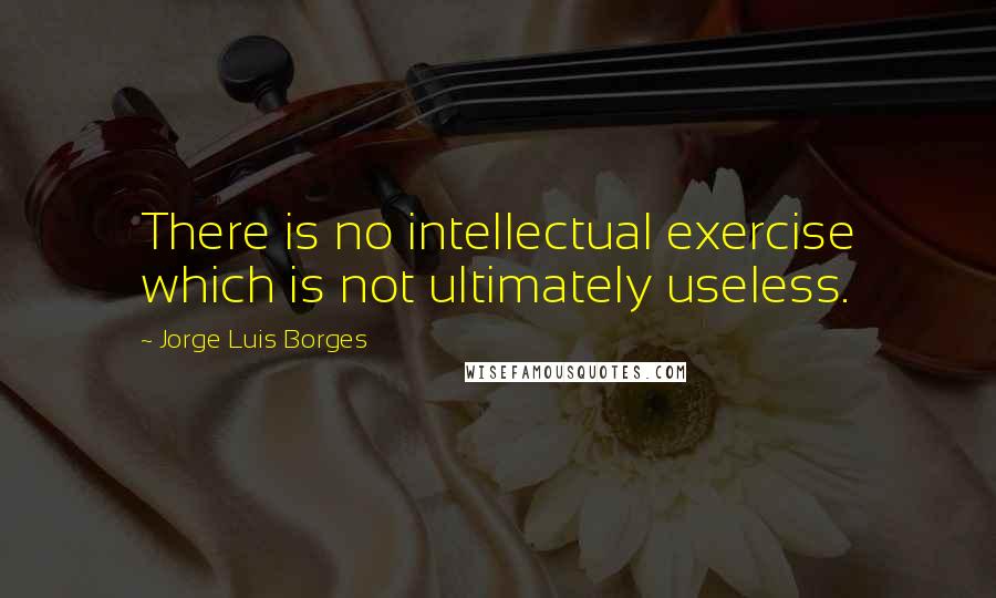 Jorge Luis Borges Quotes: There is no intellectual exercise which is not ultimately useless.