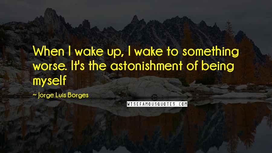 Jorge Luis Borges Quotes: When I wake up, I wake to something worse. It's the astonishment of being myself