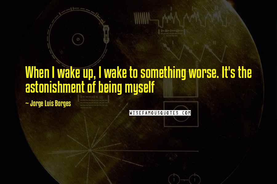 Jorge Luis Borges Quotes: When I wake up, I wake to something worse. It's the astonishment of being myself