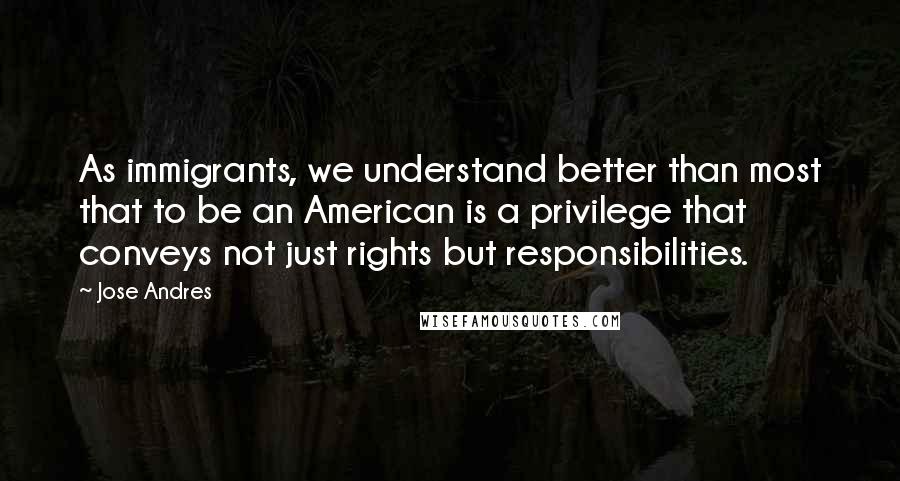 Jose Andres Quotes: As immigrants, we understand better than most that to be an American is a privilege that conveys not just rights but responsibilities.