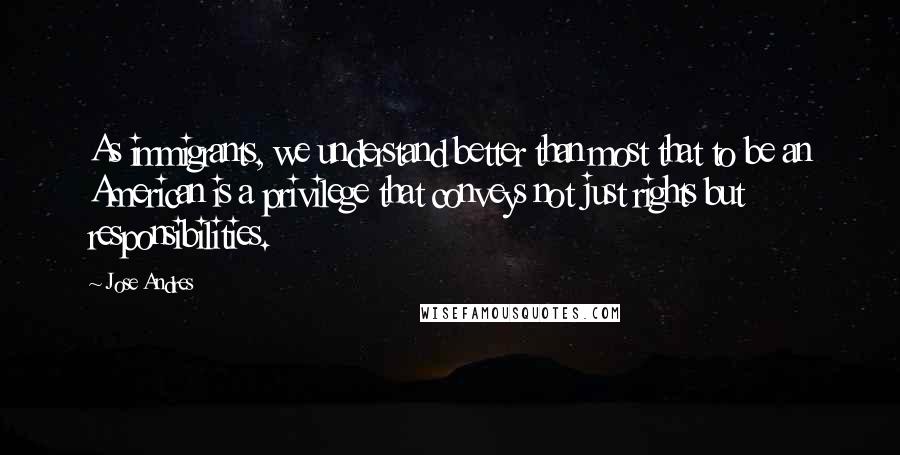 Jose Andres Quotes: As immigrants, we understand better than most that to be an American is a privilege that conveys not just rights but responsibilities.