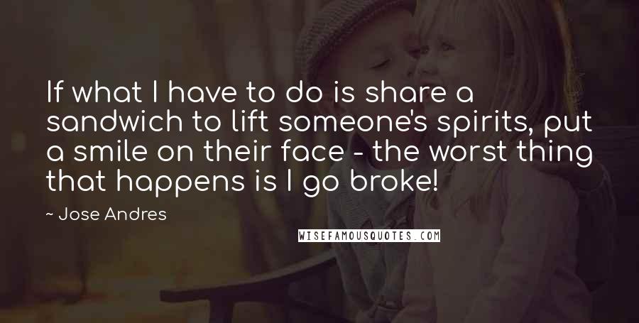 Jose Andres Quotes: If what I have to do is share a sandwich to lift someone's spirits, put a smile on their face - the worst thing that happens is I go broke!