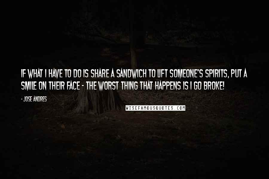 Jose Andres Quotes: If what I have to do is share a sandwich to lift someone's spirits, put a smile on their face - the worst thing that happens is I go broke!