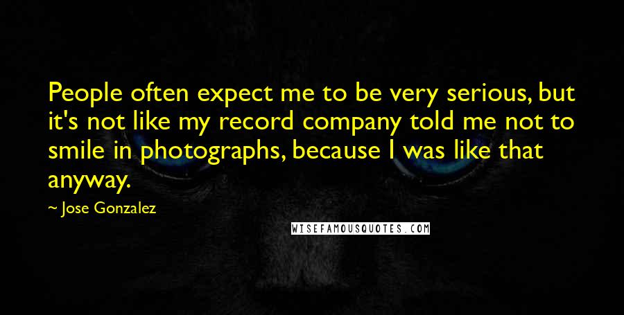 Jose Gonzalez Quotes: People often expect me to be very serious, but it's not like my record company told me not to smile in photographs, because I was like that anyway.