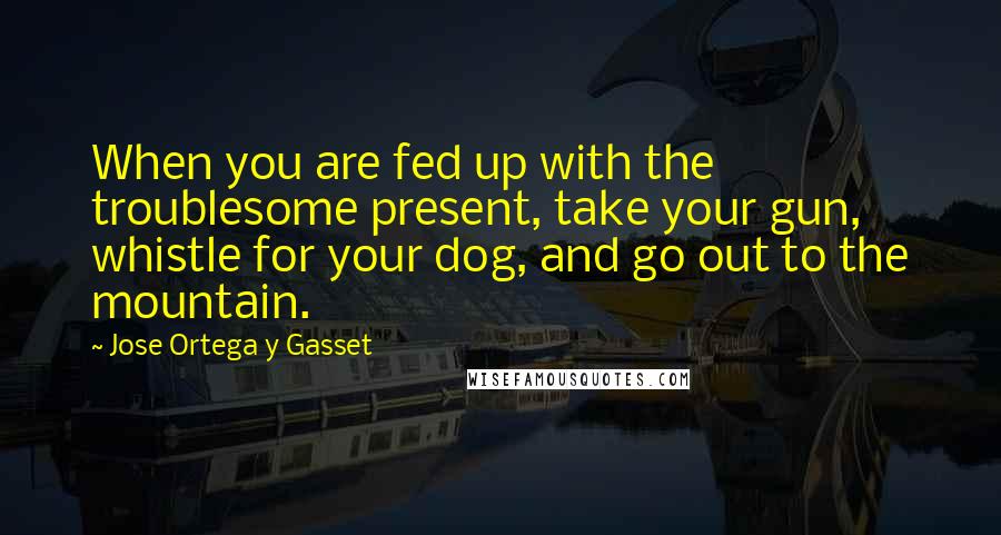 Jose Ortega Y Gasset Quotes: When you are fed up with the troublesome present, take your gun, whistle for your dog, and go out to the mountain.