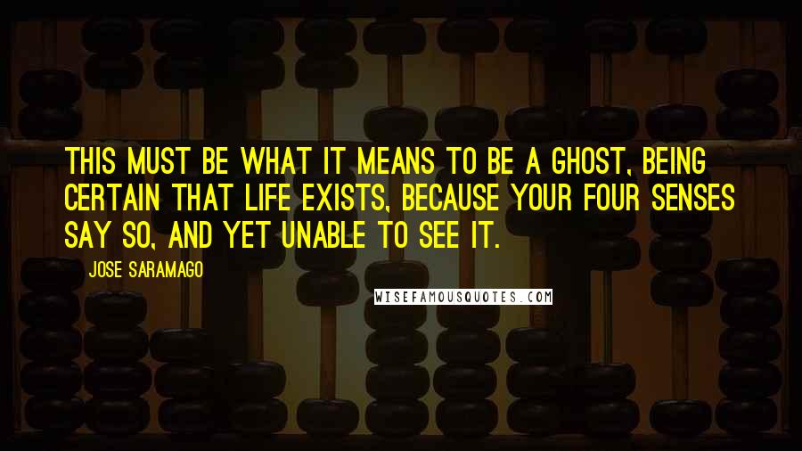 Jose Saramago Quotes: This must be what it means to be a ghost, being certain that life exists, because your four senses say so, and yet unable to see it.