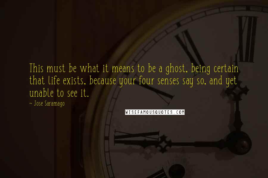 Jose Saramago Quotes: This must be what it means to be a ghost, being certain that life exists, because your four senses say so, and yet unable to see it.