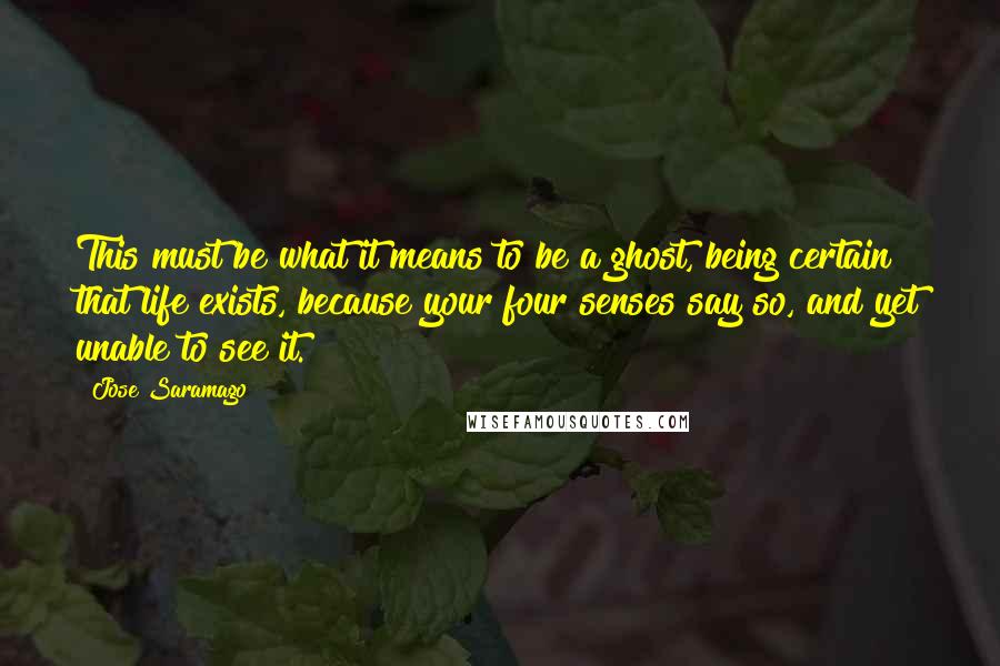 Jose Saramago Quotes: This must be what it means to be a ghost, being certain that life exists, because your four senses say so, and yet unable to see it.