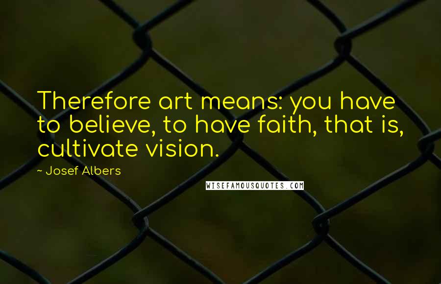 Josef Albers Quotes: Therefore art means: you have to believe, to have faith, that is, cultivate vision.