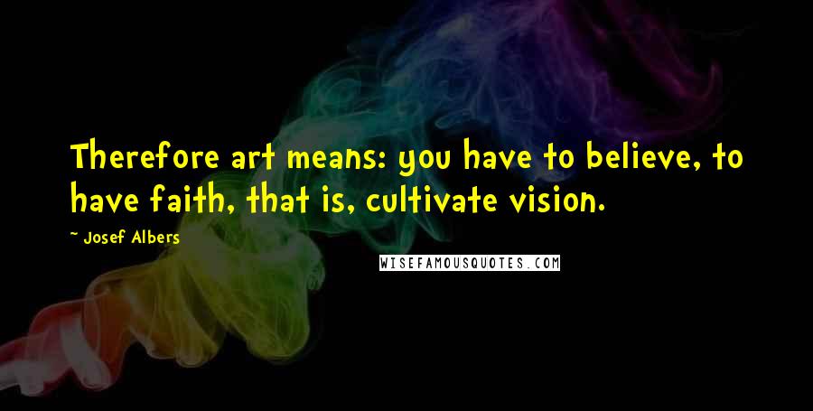 Josef Albers Quotes: Therefore art means: you have to believe, to have faith, that is, cultivate vision.