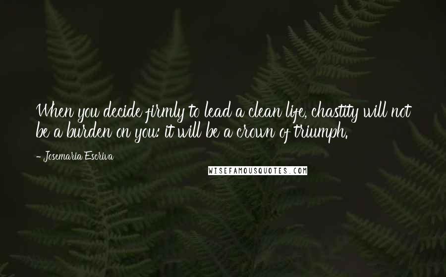 Josemaria Escriva Quotes: When you decide firmly to lead a clean life, chastity will not be a burden on you: it will be a crown of triumph.